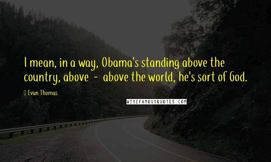 Evan Thomas Quotes: I mean, in a way, Obama's standing above the country, above  -  above the world, he's sort of God.