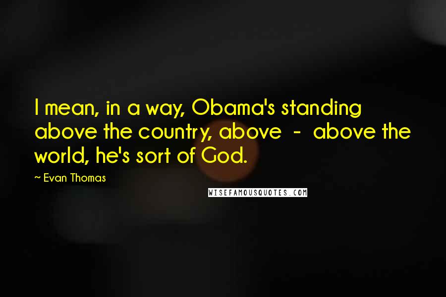 Evan Thomas Quotes: I mean, in a way, Obama's standing above the country, above  -  above the world, he's sort of God.