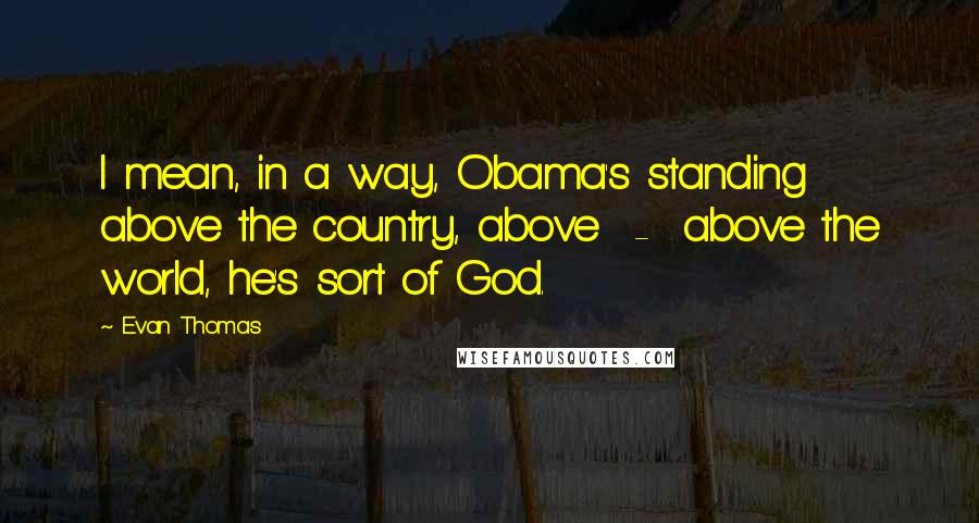 Evan Thomas Quotes: I mean, in a way, Obama's standing above the country, above  -  above the world, he's sort of God.