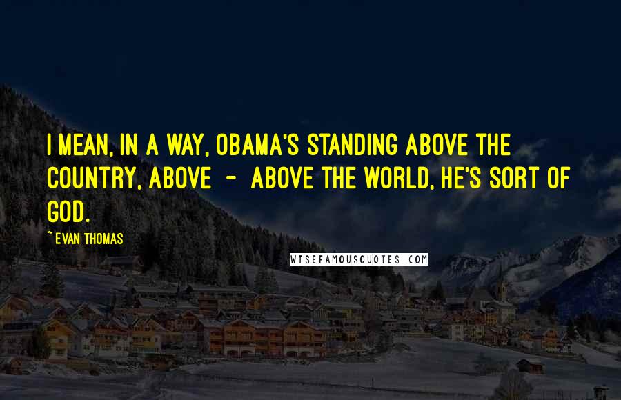 Evan Thomas Quotes: I mean, in a way, Obama's standing above the country, above  -  above the world, he's sort of God.