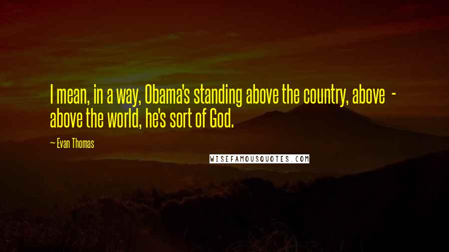 Evan Thomas Quotes: I mean, in a way, Obama's standing above the country, above  -  above the world, he's sort of God.