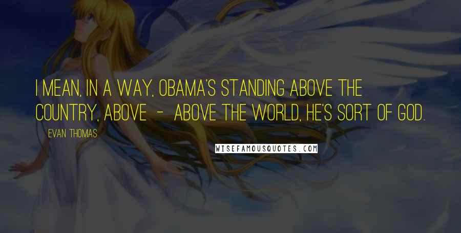 Evan Thomas Quotes: I mean, in a way, Obama's standing above the country, above  -  above the world, he's sort of God.