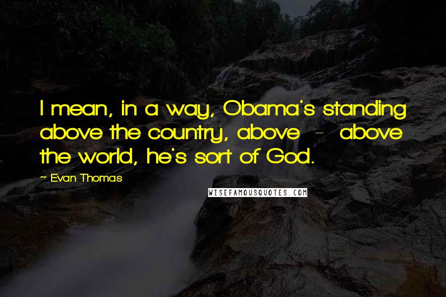 Evan Thomas Quotes: I mean, in a way, Obama's standing above the country, above  -  above the world, he's sort of God.