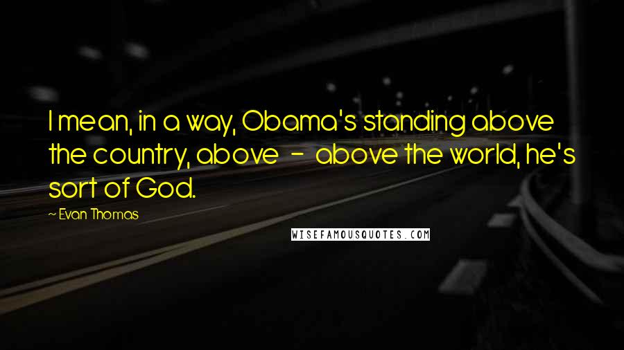 Evan Thomas Quotes: I mean, in a way, Obama's standing above the country, above  -  above the world, he's sort of God.