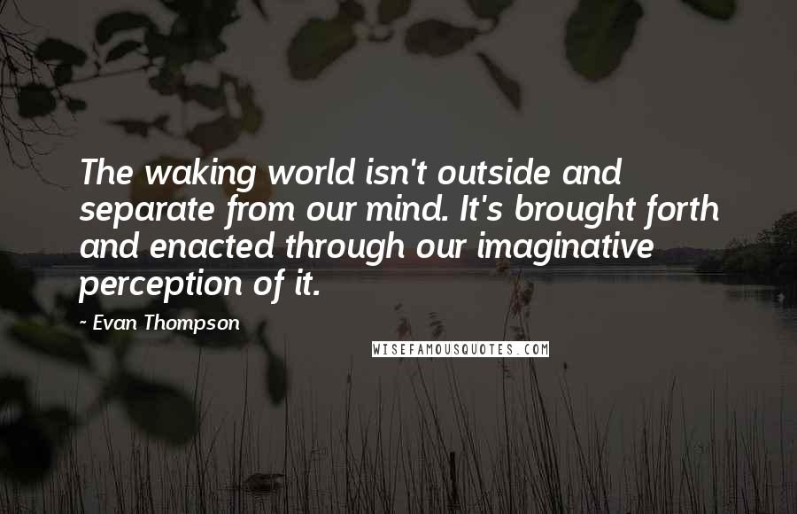 Evan Thompson Quotes: The waking world isn't outside and separate from our mind. It's brought forth and enacted through our imaginative perception of it.