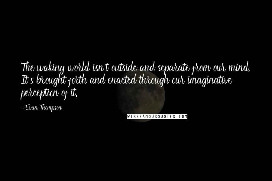 Evan Thompson Quotes: The waking world isn't outside and separate from our mind. It's brought forth and enacted through our imaginative perception of it.