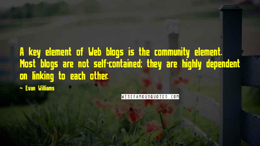 Evan Williams Quotes: A key element of Web blogs is the community element. Most blogs are not self-contained; they are highly dependent on linking to each other.