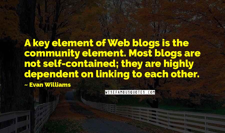 Evan Williams Quotes: A key element of Web blogs is the community element. Most blogs are not self-contained; they are highly dependent on linking to each other.