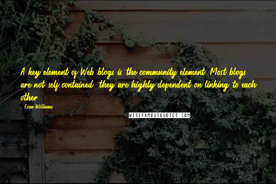 Evan Williams Quotes: A key element of Web blogs is the community element. Most blogs are not self-contained; they are highly dependent on linking to each other.