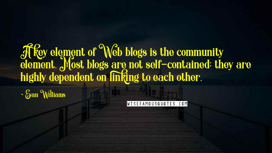 Evan Williams Quotes: A key element of Web blogs is the community element. Most blogs are not self-contained; they are highly dependent on linking to each other.