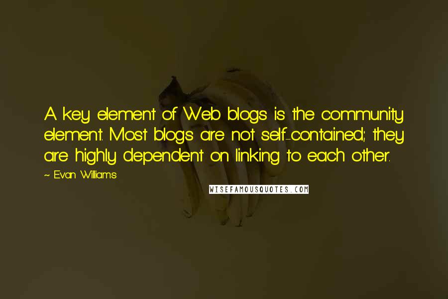 Evan Williams Quotes: A key element of Web blogs is the community element. Most blogs are not self-contained; they are highly dependent on linking to each other.