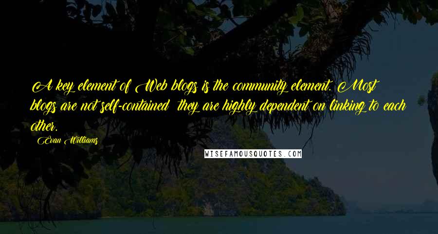 Evan Williams Quotes: A key element of Web blogs is the community element. Most blogs are not self-contained; they are highly dependent on linking to each other.