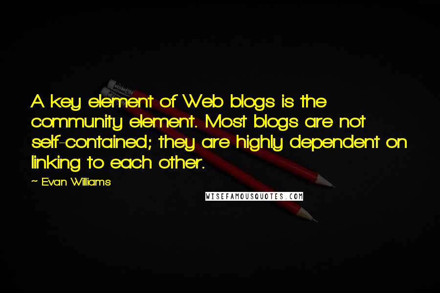 Evan Williams Quotes: A key element of Web blogs is the community element. Most blogs are not self-contained; they are highly dependent on linking to each other.