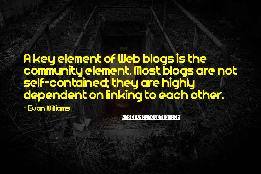 Evan Williams Quotes: A key element of Web blogs is the community element. Most blogs are not self-contained; they are highly dependent on linking to each other.