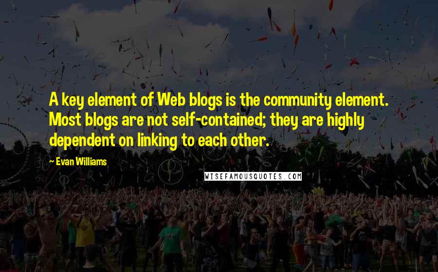 Evan Williams Quotes: A key element of Web blogs is the community element. Most blogs are not self-contained; they are highly dependent on linking to each other.