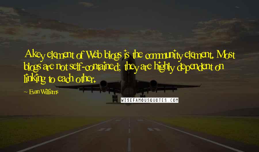 Evan Williams Quotes: A key element of Web blogs is the community element. Most blogs are not self-contained; they are highly dependent on linking to each other.