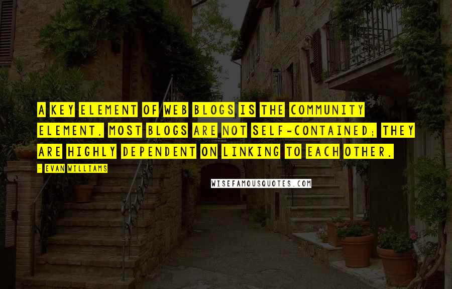 Evan Williams Quotes: A key element of Web blogs is the community element. Most blogs are not self-contained; they are highly dependent on linking to each other.