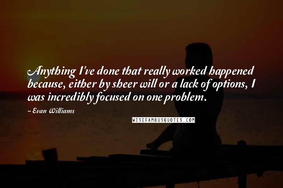 Evan Williams Quotes: Anything I've done that really worked happened because, either by sheer will or a lack of options, I was incredibly focused on one problem.