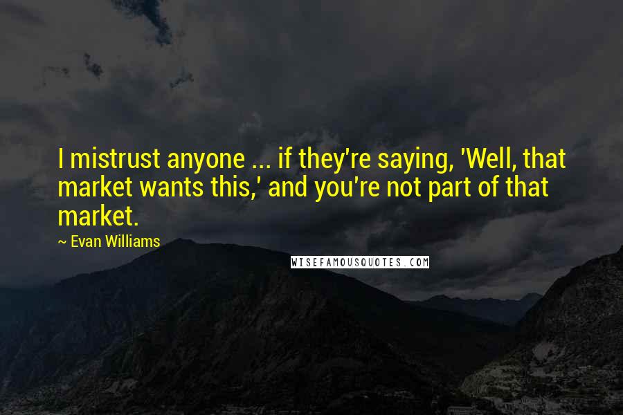 Evan Williams Quotes: I mistrust anyone ... if they're saying, 'Well, that market wants this,' and you're not part of that market.
