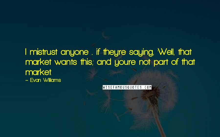 Evan Williams Quotes: I mistrust anyone ... if they're saying, 'Well, that market wants this,' and you're not part of that market.