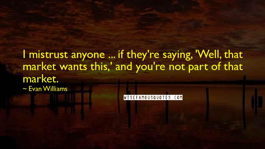 Evan Williams Quotes: I mistrust anyone ... if they're saying, 'Well, that market wants this,' and you're not part of that market.