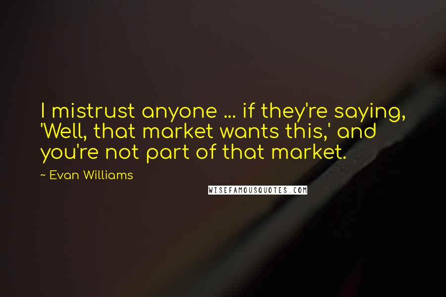 Evan Williams Quotes: I mistrust anyone ... if they're saying, 'Well, that market wants this,' and you're not part of that market.