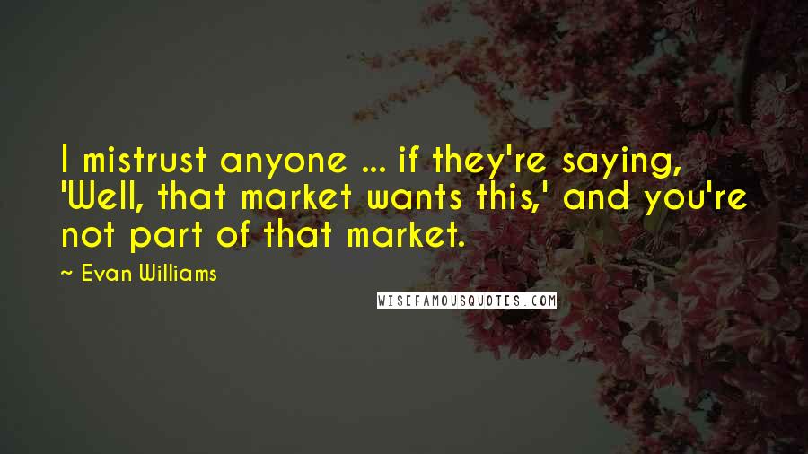 Evan Williams Quotes: I mistrust anyone ... if they're saying, 'Well, that market wants this,' and you're not part of that market.