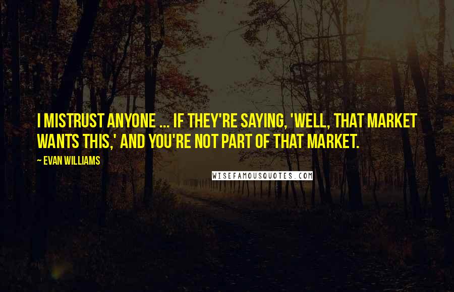 Evan Williams Quotes: I mistrust anyone ... if they're saying, 'Well, that market wants this,' and you're not part of that market.