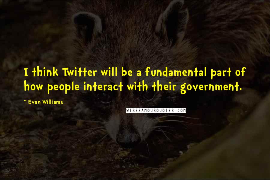 Evan Williams Quotes: I think Twitter will be a fundamental part of how people interact with their government.