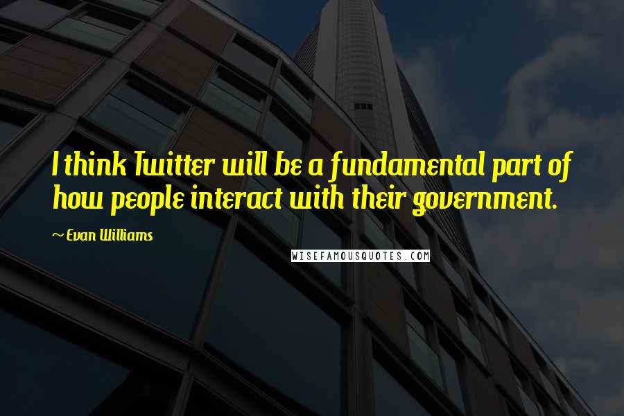 Evan Williams Quotes: I think Twitter will be a fundamental part of how people interact with their government.