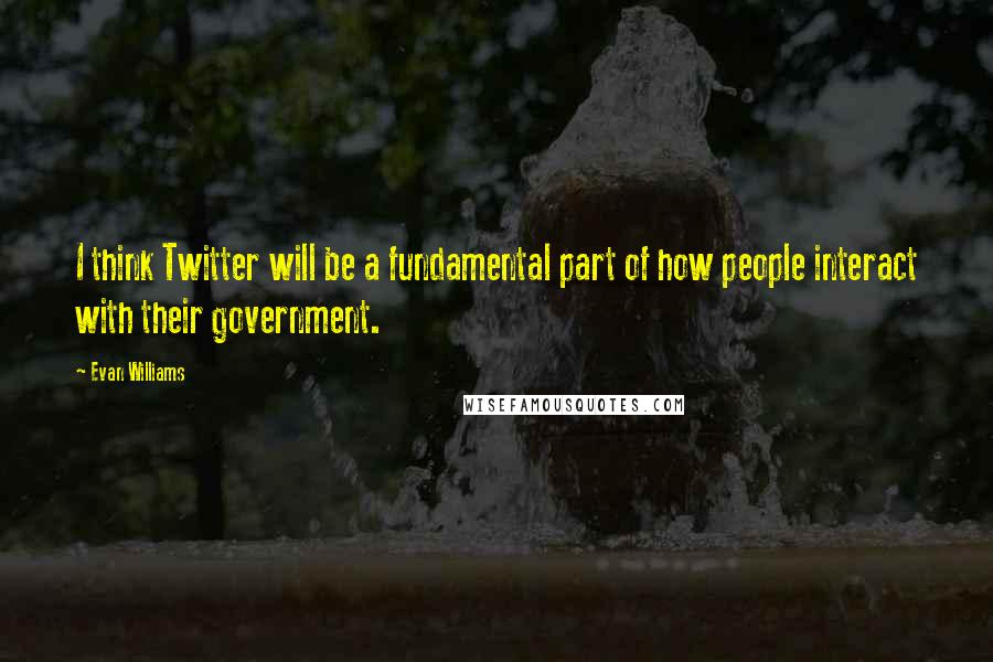 Evan Williams Quotes: I think Twitter will be a fundamental part of how people interact with their government.
