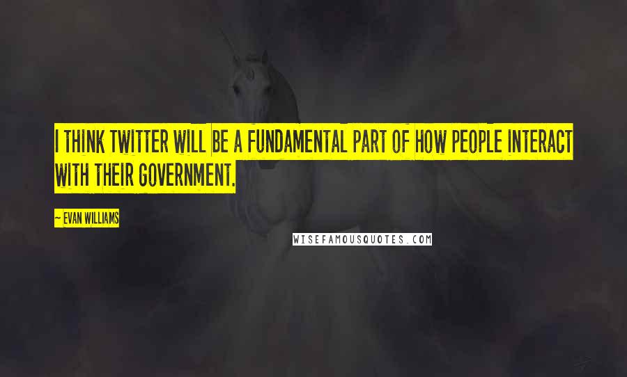 Evan Williams Quotes: I think Twitter will be a fundamental part of how people interact with their government.