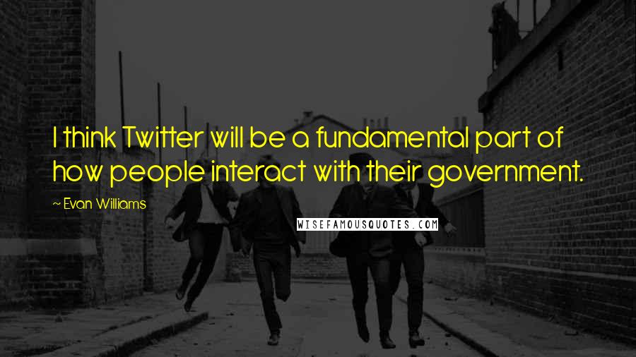 Evan Williams Quotes: I think Twitter will be a fundamental part of how people interact with their government.