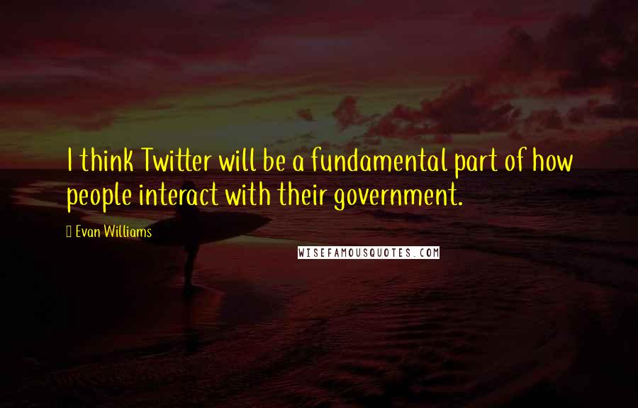 Evan Williams Quotes: I think Twitter will be a fundamental part of how people interact with their government.