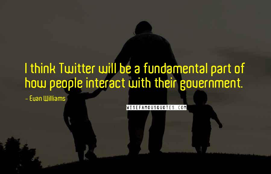 Evan Williams Quotes: I think Twitter will be a fundamental part of how people interact with their government.