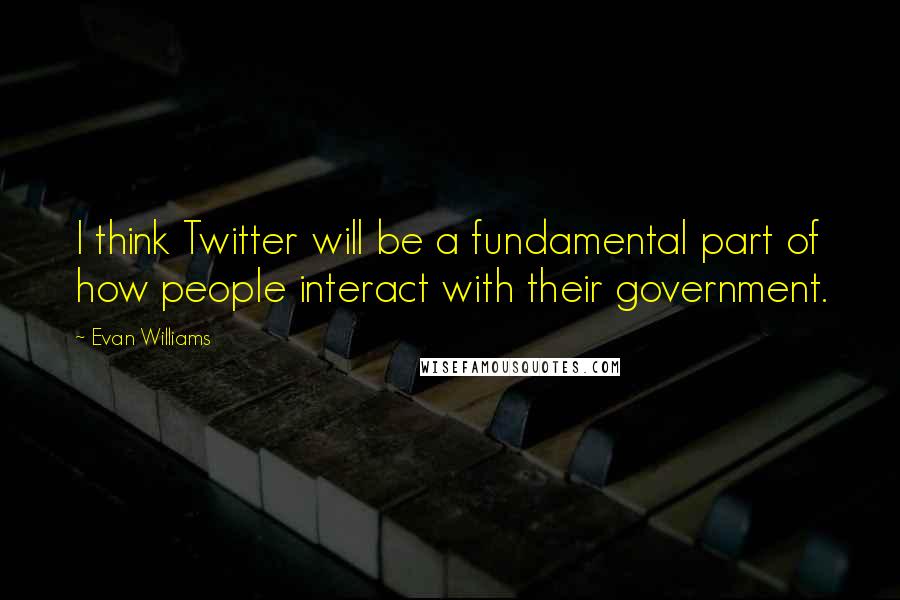 Evan Williams Quotes: I think Twitter will be a fundamental part of how people interact with their government.