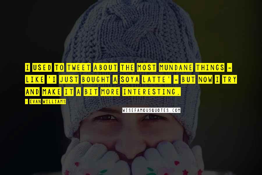 Evan Williams Quotes: I used to tweet about the most mundane things - like 'I just bought a soya latte' - but now I try and make it a bit more interesting.