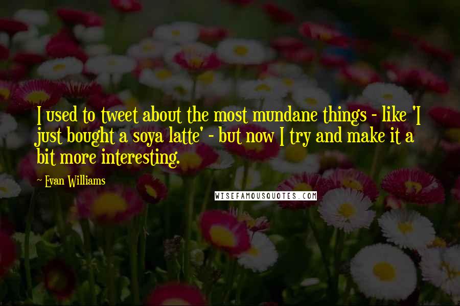 Evan Williams Quotes: I used to tweet about the most mundane things - like 'I just bought a soya latte' - but now I try and make it a bit more interesting.