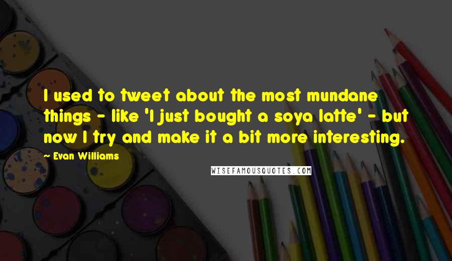 Evan Williams Quotes: I used to tweet about the most mundane things - like 'I just bought a soya latte' - but now I try and make it a bit more interesting.