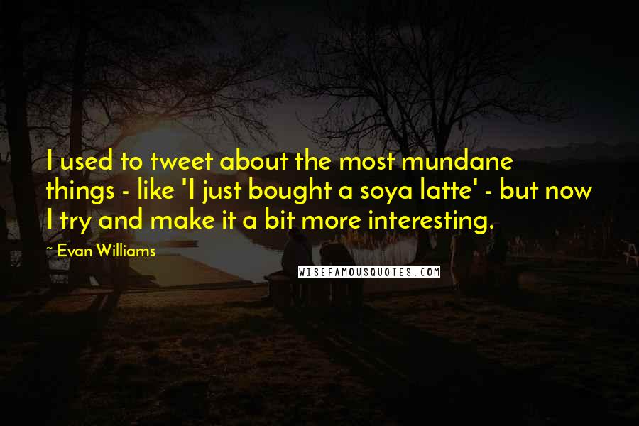 Evan Williams Quotes: I used to tweet about the most mundane things - like 'I just bought a soya latte' - but now I try and make it a bit more interesting.