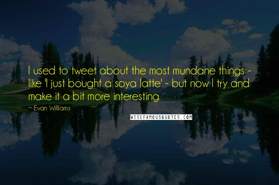 Evan Williams Quotes: I used to tweet about the most mundane things - like 'I just bought a soya latte' - but now I try and make it a bit more interesting.