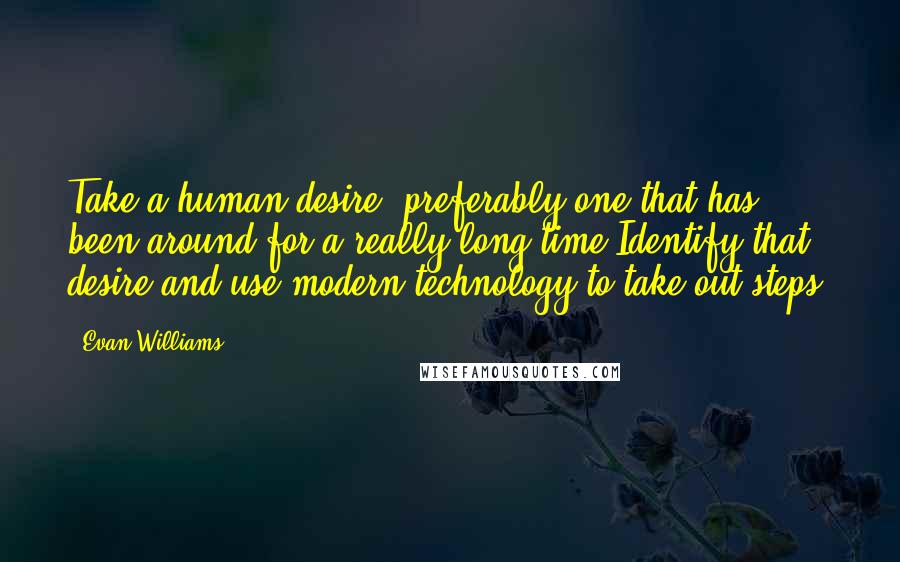 Evan Williams Quotes: Take a human desire, preferably one that has been around for a really long time Identify that desire and use modern technology to take out steps.