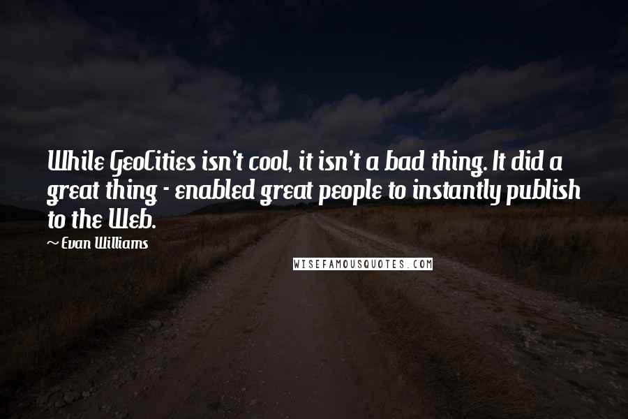 Evan Williams Quotes: While GeoCities isn't cool, it isn't a bad thing. It did a great thing - enabled great people to instantly publish to the Web.