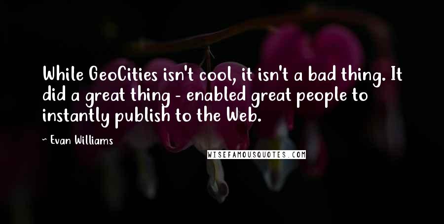 Evan Williams Quotes: While GeoCities isn't cool, it isn't a bad thing. It did a great thing - enabled great people to instantly publish to the Web.