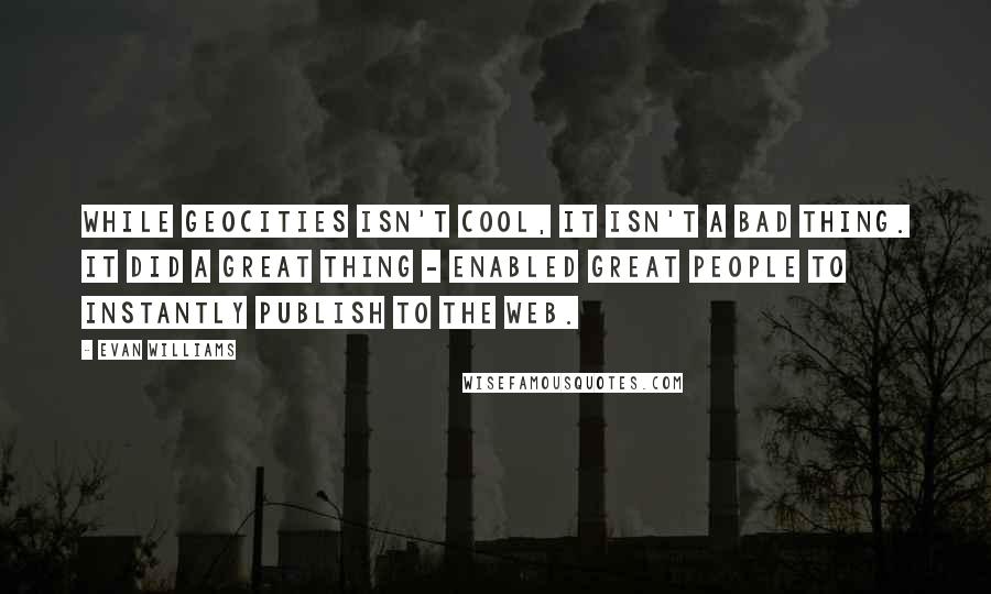Evan Williams Quotes: While GeoCities isn't cool, it isn't a bad thing. It did a great thing - enabled great people to instantly publish to the Web.
