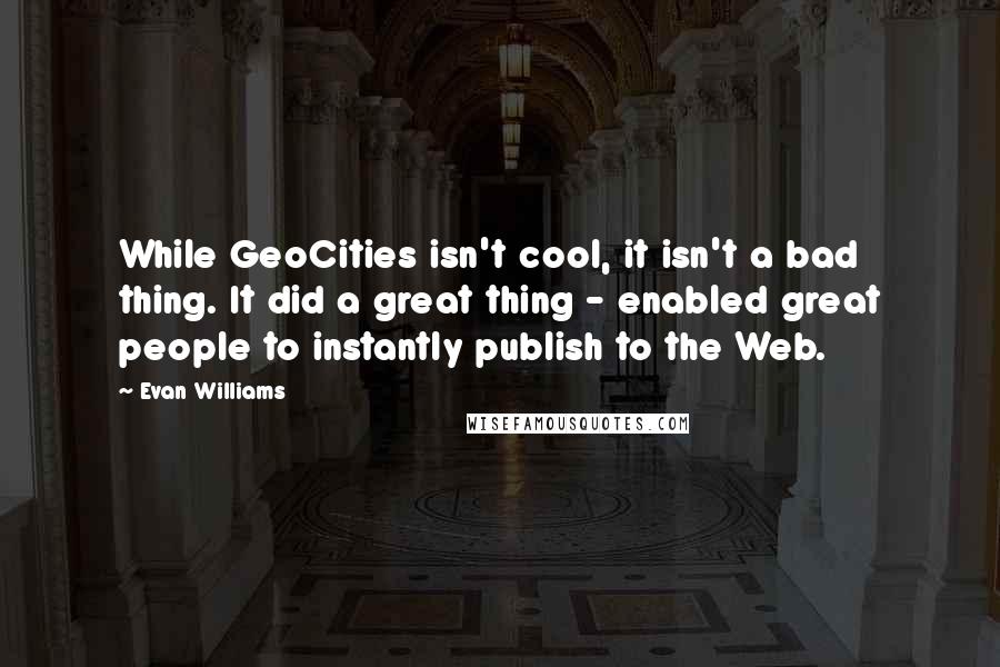 Evan Williams Quotes: While GeoCities isn't cool, it isn't a bad thing. It did a great thing - enabled great people to instantly publish to the Web.