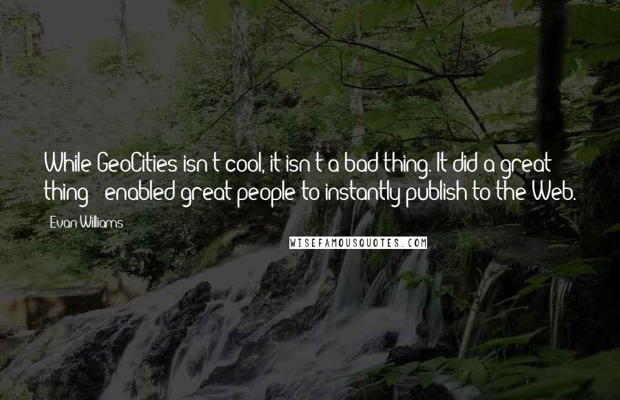 Evan Williams Quotes: While GeoCities isn't cool, it isn't a bad thing. It did a great thing - enabled great people to instantly publish to the Web.