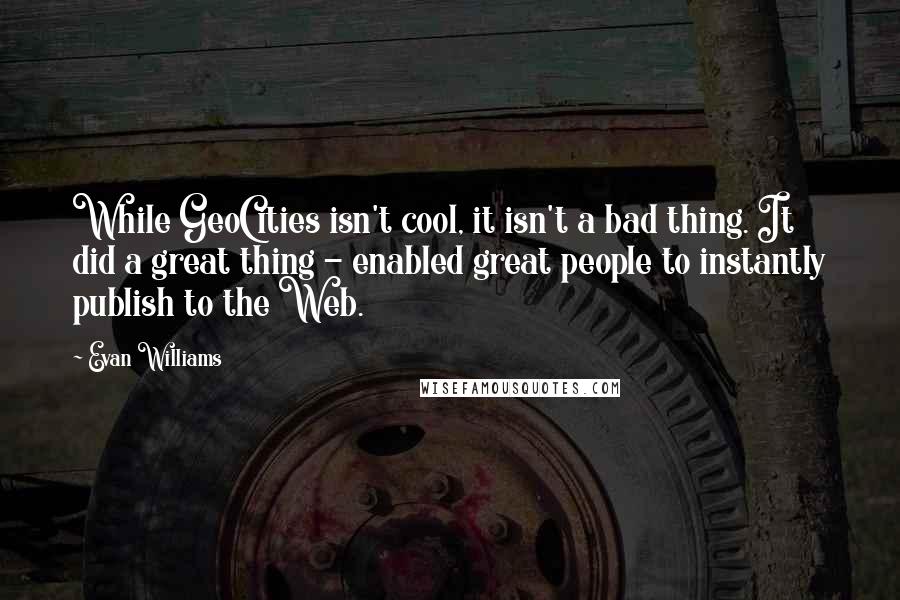 Evan Williams Quotes: While GeoCities isn't cool, it isn't a bad thing. It did a great thing - enabled great people to instantly publish to the Web.