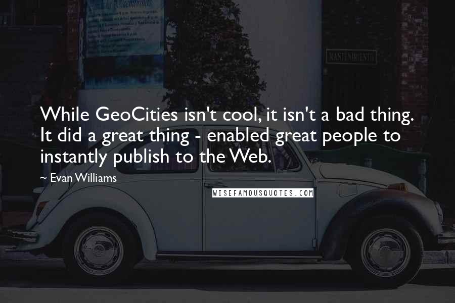 Evan Williams Quotes: While GeoCities isn't cool, it isn't a bad thing. It did a great thing - enabled great people to instantly publish to the Web.