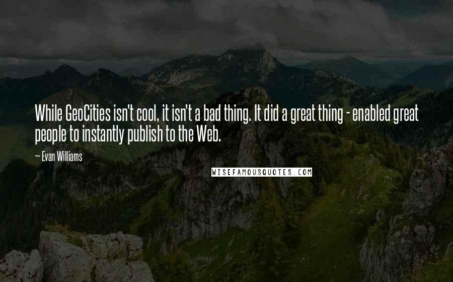 Evan Williams Quotes: While GeoCities isn't cool, it isn't a bad thing. It did a great thing - enabled great people to instantly publish to the Web.